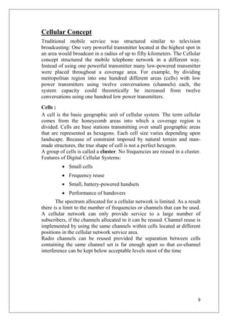 9
Cellular Concept
Traditional mobile service was structured similar to television
broadcasting: One very powerful transmitter located at the highest spot in
an area would broadcast in a radius of up to fifty kilometers. The Cellular
concept structured the mobile telephone network in a different way.
Instead of using one powerful transmitter many low-powered transmitter
were placed throughout a coverage area. For example, by dividing
metropolitan region into one hundred different areas (cells) with low
power transmitters using twelve conversations (channels) each, the
system capacity could theoretically be increased from twelve
conversations using one hundred low power transmitters.
Cells :
A cell is the basic geographic unit of cellular system. The term cellular
comes from the honeycomb areas into which a coverage region is
divided. Cells are base stations transmitting over small geographic areas
that are represented as hexagons. Each cell size varies depending upon
landscape. Because of constraint imposed by natural terrain and man-
made structures, the true shape of cell is not a perfect hexagon.
A group of cells is called a cluster. No frequencies are reused in a cluster.
Features of Digital Cellular Systems:
• Small cells
• Frequency reuse
• Small, battery-powered handsets
• Performance of handovers
The spectrum allocated for a cellular network is limited. As a result
there is a limit to the number of frequencies or channels that can be used.
A cellular network can only provide service to a large number of
subscribers, if the channels allocated to it can be reused. Channel reuse is
implemented by using the same channels within cells located at different
positions in the cellular network service area.
Radio channels can be reused provided the separation between cells
containing the same channel set is far enough apart so that co-channel
interference can be kept below acceptable levels most of the time
 