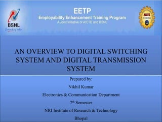 AN OVERVIEW TO DIGITAL SWITCHING 
SYSTEM AND DIGITAL TRANSMISSION 
SYSTEM 
Prepared by: 
Nikhil Kumar 
Electronics & Communication Department 
Click to add subtitle 
7th Semester 
NRI Institute of Research & Technology 
Bhopal 
 