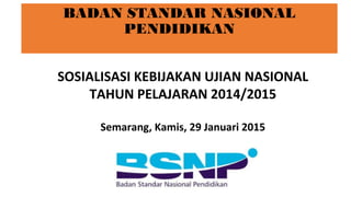BADAN STANDAR NASIONAL
PENDIDIKAN
SOSIALISASI KEBIJAKAN UJIAN NASIONAL
TAHUN PELAJARAN 2014/2015
Semarang, Kamis, 29 Januari 2015
 