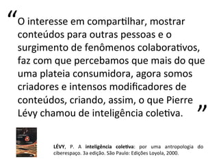 O	
  interesse	
  em	
  comparKlhar,	
  mostrar	
  
conteúdos	
  para	
  outras	
  pessoas	
  e	
  o	
  
surgimento	
  de	
  fenômenos	
  colaboraKvos,	
  
faz	
  com	
  que	
  percebamos	
  que	
  mais	
  do	
  que	
  
uma	
  plateia	
  consumidora,	
  agora	
  somos	
  
criadores	
  e	
  intensos	
  modiﬁcadores	
  de	
  
conteúdos,	
  criando,	
  assim,	
  o	
  que	
  Pierre	
  
Lévy	
  chamou	
  de	
  inteligência	
  coleKva.	
  
	
  
	
  
LÉVY,	
   P.	
   A	
   inteligência	
   cole;va:	
   por	
   uma	
   antropologia	
   do	
  
ciberespaço.	
  3a	
  edição.	
  São	
  Paulo:	
  Edições	
  Loyola,	
  2000.	
  
“	
  
“	
  
 