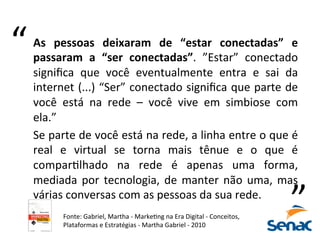 As	
   pessoas	
   deixaram	
   de	
   “estar	
   conectadas”	
   e	
  
passaram	
   a	
   “ser	
   conectadas”.	
   ”Estar”	
   conectado	
  
signiﬁca	
   que	
   você	
   eventualmente	
   entra	
   e	
   sai	
   da	
  
internet	
  (...)	
  “Ser”	
  conectado	
  signiﬁca	
  que	
  parte	
  de	
  
você	
   está	
   na	
   rede	
   –	
   você	
   vive	
   em	
   simbiose	
   com	
  
ela.”	
  	
  
Se	
  parte	
  de	
  você	
  está	
  na	
  rede,	
  a	
  linha	
  entre	
  o	
  que	
  é	
  
real	
   e	
   virtual	
   se	
   torna	
   mais	
   tênue	
   e	
   o	
   que	
   é	
  
comparKlhado	
   na	
   rede	
   é	
   apenas	
   uma	
   forma,	
  
mediada	
  por	
  tecnologia,	
  de	
  manter	
  não	
  uma,	
  mas	
  
várias	
  conversas	
  com	
  as	
  pessoas	
  da	
  sua	
  rede.	
  	
  
	
  
“	
  
“	
  
Fonte:	
  Gabriel,	
  Martha	
  -­‐	
  MarkeKng	
  na	
  Era	
  Digital	
  -­‐	
  Conceitos,	
  
Plataformas	
  e	
  Estratégias	
  -­‐	
  Martha	
  Gabriel	
  -­‐	
  2010	
  	
  
 