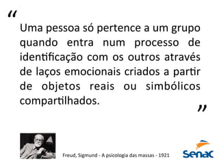 Uma	
  pessoa	
  só	
  pertence	
  a	
  um	
  grupo	
  
quando	
   entra	
   num	
   processo	
   de	
  
idenKﬁcação	
  com	
  os	
  outros	
  através	
  
de	
  laços	
  emocionais	
  criados	
  a	
  parKr	
  
de	
   objetos	
   reais	
   ou	
   simbólicos	
  
comparKlhados.	
  	
  
Freud,	
  Sigmund	
  -­‐	
  A	
  psicologia	
  das	
  massas	
  -­‐	
  1921	
  
“	
  
“	
  
 