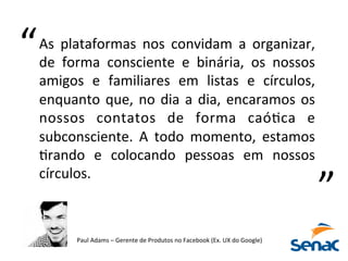 As	
   plataformas	
   nos	
   convidam	
   a	
   organizar,	
  
de	
   forma	
   consciente	
   e	
   binária,	
   os	
   nossos	
  
amigos	
   e	
   familiares	
   em	
   listas	
   e	
   círculos,	
  
enquanto	
  que,	
  no	
  dia	
  a	
  dia,	
  encaramos	
  os	
  
nossos	
   contatos	
   de	
   forma	
   caóKca	
   e	
  
subconsciente.	
   A	
   todo	
   momento,	
   estamos	
  
Krando	
   e	
   colocando	
   pessoas	
   em	
   nossos	
  
círculos.	
  
Paul	
  Adams	
  –	
  Gerente	
  de	
  Produtos	
  no	
  Facebook	
  (Ex.	
  UX	
  do	
  Google)	
  
“	
  
“	
  
 