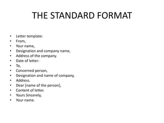 THE STANDARD FORMAT
•   Letter template:
•   From,
•   Your name,
•   Designation and company name,
•   Address of the company.
•   Date of letter:
•   To,
•   Concerned person,
•   Designation and name of company,
•   Address.
•   Dear [name of the person],
•   Content of letter.
•   Yours Sincerely,
•   Your name.
 