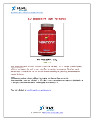 Best Online Store with Discounted Supplements



                        BSN Supplement - BSN Thermonex




                                       Our Price: $64.95/- Only
                                                 (Save 32%)

BSN Supplement-Thermonex is designed to increase the body's use of energy, generating heat,
which in turn causes the body to burn more fuel to maintain temperature. More fuel burnt
means more calories burnt and this results in decreased body fat, providing more shape and
muscle definition.

BSN supplements are designed to enhance your physique and performance.
Xtremenutrition.co.nz has full stock of BSN Nutrition supplements we supply most effective body
building supplements online with free shipping and closet price.



Find More Details at http://www.Xtremenutrition.co.nz/




                            All ri ghts reserved. © http://www.xtremenutri tion.co.nz/
 