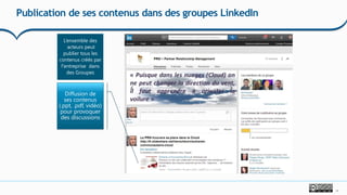 17
Publication de ses contenus dans des groupes LinkedIn
L’ensemble des
acteurs peut
publier tous les
contenus créés par
l'entreprise dans
des Groupes
Diffusion de
ses contenus
(.ppt, .pdf, vidéo)
pour provoquer
des discussions
 