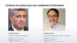 Contactez les auteurs pour tout complément d’information
Portable: +33 698 125 588
E-mail : Patrick@Barra.be
Twitter :@barrabe
LinkedIn : https://fr.linkedin.com/in/barrabe
Patrick Barrabé
Consultant [Management, Stratégie, IT, Digital]
Portable: +33 (0)6 21 39 66 87
E-mail : herschkorn@gmail.com
Twitter :@herschkorn
LinkedIn : https://fr.linkedin.com/in/herschkorn
Éric Herschkorn
Consultant Collaboratives Solutions
 