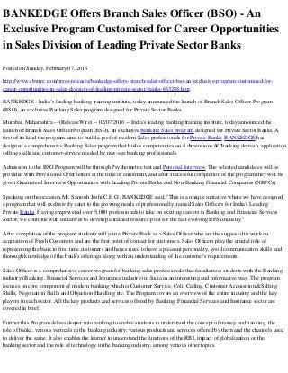 BANKEDGE Offers Branch Sales Officer (BSO) - An
Exclusive Program Customised for Career Opportunities
in Sales Division of Leading Private Sector Banks
Posted on Sunday, February 07, 2016
http://www.sbwire.com/press-releases/bankedge-offers-branch-sales-officer-bso-an-exclusive-program-customised-for-
career-opportunities-in-sales-division-of-leading-private-sector-banks-663288.htm
BANKEDGE - India’s leading banking training institute, today announced the launch of Branch Sales Officer Program
(BSO), an exclusive Banking Sales program designed for Private Sector Banks.
Mumbai, Maharashtra -- (ReleaseWire) -- 02/07/2016 -- India's leading banking training institute, today announced the
launch of Branch Sales OfficerProgram (BSO), an exclusive Banking Sales program designed for Private Sector Banks. A
first of its kind the program aims to build a pool of modern Sales professionals for Private Banks. BANKEDGE has
designed a comprehensive Banking Sales program that builds competencies on 4 dimensions â€“banking domain, application,
selling skills and customer-service needed by new-age banking professionals.
Admission to the BSO Program will be through Psychometric test and Personal Interview. The selected candidates will be
provided with Provisional Offer letters at the time of enrolment, and after successful completion of the program they will be
given Guarnateed Interview Opportunities with Leading Private Banks and Non-Banking Financial Companies (NBFCs).
Speaking on the occasion,Mr. Santosh Joshi,C.E.O., BANKEDGE said, "This is a unique initiative where we have designed
a program that will exclusively cater to the growing needs of professionally trained Sales Officers for India's Leading
Private Banks. Having empowered over 5,000 professionals to take on exciting careers in Banking and Financial Services
Sector, we continue with initiatives to develop a trained resource pool for the fast evolving BFSI industry."
After completion of the program students will join a Private Bank as a Sales Officer who are the supposed to work on
acquisition of Fresh Customers and are the first point of contact for customers. Sales Officers play the crucial role of
representing the bank to first time customers and hence need to have a pleasant personality, good communication skills and
thorough knowledge of the bank's offerings along with an understanding of the customer's requirements.
Sales Officer is a comprehensive career program for banking sales professionals that familiarizes students with the Banking
industry (Banking, Financial Services and Insurance industry) in India in an interesting and informative way. The program
focuses on core component of modern banking which is Customer Service, Cold Calling, Customer Acquisition &Selling
Skills, Negotiation Skills and Objection Handling etc. The Program covers an overview of the entire industry and the key
players in each sector. All the key products and services offered by Banking, Financial Services and Insurance sector are
covered in brief.
Further this Program delves deeper into banking to enable students to understand the concept of money and banking, the
role of banks, various verticals in the banking industry, various products and services offered by them and the channels used
to deliver the same. It also enables the learner to understand the functions of the RBI, impact of globalization on the
banking sector and the role of technology in the banking industry, among various other topics.
 