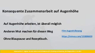 Konsequente Zusammenarbeit auf Augenhöhe
Arbeitswelt 4.0 – Digitale Transformation und die Bedeutung für Coaching und Beratung, BSO Regiotreffen, 1.11.2018
Auf Augenhöhe arbeiten, ist überall möglich
Anderen Mut machen für diesen Weg
Ohne Blaupause und Rezeptbuch.
Film Augenhöheweg
https://vimeo.com/153806659
 