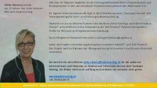 Arbeitswelt 4.0 – Digitale Transformation und die Bedeutung für Coaching und Beratung, BSO Regiotreffen, 1.11.2018
Mit über 30 Experten begleitet sie als Führungskräfteentwicklerin Organisationen und
Einzelpersonen in den verschiedenen Transformationsphasen der Arbeitswelt 4.0
Ihr eigener Arbeitsschwerpunkt liegt in der Entwicklung neuer Coaching-Formate und
Trainingssettings für Fach- und Führungskräfteentwicklung.
Weiterhin ist sie zertifizierte Trainerin des Resilienz-Zirkel-Trainings nach dem Bambus-
Prinzip® und zertifiziert in der Anwendung des SIZE Prozess® Resilienz-Kompetenz-
Profils für Personal-und Organisationsentwicklung.
Sie ist Mitglied im Netzwerk intrinsify! und Augenhöhewegbegleitung
Leitet das Projekt «Veränderungskompetenz erweitern mit RZT® und SIZE Prozess®.
Das Projekt wird im Rahmen der Übergangslösung für Erasmus+ von Movetia finanziell
unterstützt.
Senden Sie mir eine Mail an urike.clasen@kadertraining.ch für die weiteren
Informationen und Hinweise zu Studien und Informationen aus dem heutigen
Vortrag. Sie finden mich auch auf Xing und Linkedin. Ich vernetze mich gerne.
www.kadertraining.ch
+41 79 442 04 77
Ulrike Clasen gründete
vor 15 Jahren das Unternehmen
Netzwerk Kadertraining.
 