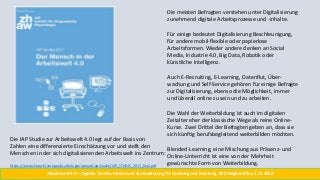 Die meisten Befragten verstehen unter Digitalisierung
zunehmend digitale Arbeitsprozesse und -inhalte.
Für einige bedeutet Digitalisierung Beschleunigung,
für andere mobil-flexible oder papierlose
Arbeitsformen. Wieder andere denken an Social
Media, Industrie 4.0, Big Data, Robotik oder
künstliche Intelligenz.
Auch E-Recruiting, E-Learning, Datenflut, Über-
wachung und Self-Service gehören für einige Befragte
zur Digitalisierung, ebenso die Möglichkeit, immer
und überall online zu sein und zu arbeiten.
Die Wahl der Weiterbildung ist auch im digitalen
Zeitalter eher der klassische Wege als reine Online-
Kurse. Zwei Drittel der Befragten geben an, dass sie
sich künftig berufsbegleitend weiterbilden möchten.
Blended-Learning, eine Mischung aus Präsenz- und
Online-Unterricht ist eine von der Mehrheit
gewünschte Form von Weiterbildung.
Die IAP Studie zur Arbeitswelt 4.0 legt auf der Basis von
Zahlen eine differenzierte Einschätzung vor und stellt den
Menschen in der sich digitalisierenden Arbeitswelt ins Zentrum:
https://www.zhaw.ch/storage/psychologie/upload/iap/studie/IAP_STUDIE_2017_final.pdf
Arbeitswelt 4.0 – Digitale Transformation und die Bedeutung für Coaching und Beratung, BSO Regiotreffen, 1.11.2018
 