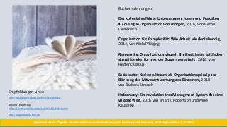 Buchempfehlungen:
Das kollegial geführte Unternehmen: Ideen und Praktiken
für die agile Organisation von morgen, 2016, von Bernd
Oestereich
Organisation für Komplexität: Wie Arbeit wieder lebendig,
2014, von Niels Pfläging
Reinventing Organizations visuell: Ein illustrierter Leitfaden
sinnstiftender Formen der Zusammenarbeit , 2016, von
Frederic Laloux
Soziokratie: Kreisstrukturen als Organisationsprinzip zur
Stärkung der Mitverantwortung des Einzelnen, 2018
von Barbara Strauch
Holocracay: Ein revolutionäres Managment-System für eine
volatile Welt, 2016 von Brian J. Robertson und Mike
Kauschke
Empfehlungen Links:
http://workingoutloud.com/en/circle-guides/
Beyond Leadership
https://www.youtube.com/watch?v=h5ckYLVbumw
http://augenhoehe-film.de
Arbeitswelt 4.0 – Digitale Transformation und die Bedeutung für Coaching und Beratung, BSO Regiotreffen, 1.11.2018
 