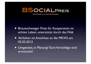 BSocialPreis
             Das Web auf der Strasse




• Braunschweiger Preis für Kooperation im
  echten Leben, unterstützt durch das Web
• Verliehen im Anschluss an die MKWI, am
  02.03.2012
• Umgesetzt, in Planung? Eure Vorschläge sind
  erwünscht!
 