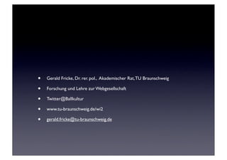 •   Gerald Fricke, Dr. rer. pol., Akademischer Rat, TU Braunschweig

•   Forschung und Lehre zur Webgesellschaft

•   Twitter@Ballkultur

•   www.tu-braunschweig.de/wi2

•   gerald.fricke@tu-braunschweig.de
 