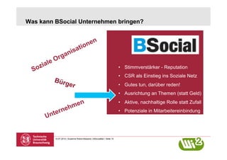 Was kann BSocial Unternehmen bringen?




                                                                       •  Stimmverstärker - Reputation
                                                                       •  CSR als Einstieg ins Soziale Netz
        Bürg
                      er                                               •  Gutes tun, darüber reden!
                                                                       •  Ausrichtung an Themen (statt Geld)
                                                                       •  Aktive, nachhaltige Rolle statt Zufall
                                                                       •  Potenziale in Mitarbeitereinbindung




         10.07.2012 | Susanne Robra-Bissantz | BSocialBar | Seite 10
 