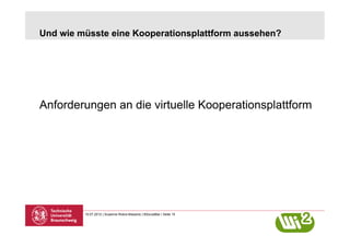 Und wie müsste eine Kooperationsplattform aussehen?




Anforderungen an die virtuelle Kooperationsplattform




         10.07.2012 | Susanne Robra-Bissantz | BSocialBar | Seite 15
 