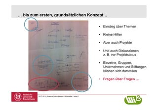 … bis zum ersten, grundsätzlichen Konzept …

                                                                       •  Einstieg über Themen

                                                                       •  Kleine Hilfen

                                                                       •  Aber auch Projekte

                                                                       •  Und auch Diskussionen
                                                                          z. B. vor Projektstatus

                                                                       •  Einzelne, Gruppen,
                                                                          Unternehmen und Stiftungen
                                                                          können sich darstellen

                                                                       •  Fragen über Fragen …



         10.07.2012 | Susanne Robra-Bissantz | BSocialBar | Seite 21
 