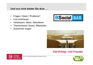 Und nun sind wieder Sie dran …


•    Fragen / Ideen / Probleme?
•    Live anschauen
•    Verbessern, Ideen, Diskutieren
•    Thementische: Essen, Mitarbeiter
•    Zusammen tragen




                                                                           Viel Erfolg / viel Freude!
             10.07.2012 | Susanne Robra-Bissantz | BSocialBar | Seite 29
 