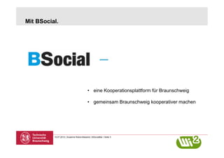 Mit BSocial.




                                            •  eine Kooperationsplattform für Braunschweig

                                            •  gemeinsam Braunschweig kooperativer machen




          10.07.2012 | Susanne Robra-Bissantz | BSocialBar | Seite 3
 
