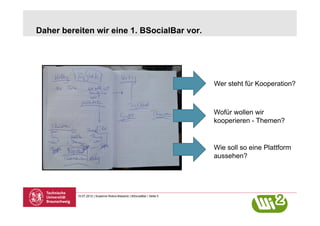 Daher bereiten wir eine 1. BSocialBar vor.




                                                                       Wer steht für Kooperation?



                                                                       Wofür wollen wir
                                                                       kooperieren - Themen?


                                                                       Wie soll so eine Plattform
                                                                       aussehen?




          10.07.2012 | Susanne Robra-Bissantz | BSocialBar | Seite 5
 
