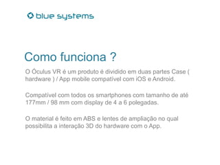Como funciona ?
O Óculus VR é um produto é dividido em duas partes Case (
hardware ) / App mobile compatível com iOS e Android.
Compatível com todos os smartphones com tamanho de até
177mm / 98 mm com display de 4 a 6 polegadas.
O material é feito em ABS e lentes de ampliação no qual
possibilita a interação 3D do hardware com o App.
 