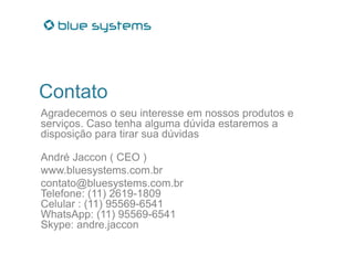 Contato
Agradecemos o seu interesse em nossos produtos e
serviços. Caso tenha alguma dúvida estaremos a
disposição para tirar sua dúvidas
André Jaccon ( CEO )
www.bluesystems.com.br
contato@bluesystems.com.br
Telefone: (11) 2619-1809
Celular : (11) 95569-6541
WhatsApp: (11) 95569-6541
Skype: andre.jaccon
 