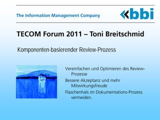 The Information Management Company



TECOM Forum 2011 – Toni Breitschmid

Komponenten-basierender Review-Prozess

                   Vereinfachen und Optimieren des Review-
                      Prozesse
                   Bessere Akzeptanz und mehr
                      Mitwirkungsfreude
                   Flaschenhals im Dokumentations-Prozess
                      vermeiden.
 