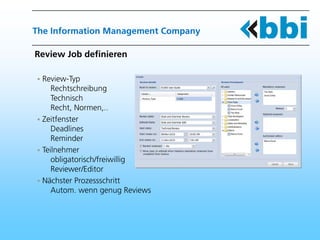 The Information Management Company

Review Job definieren

 Review-Typ
    Rechtschreibung
    Technisch
    Recht, Normen,..
 Zeitfenster
    Deadlines
    Reminder
 Teilnehmer
    obligatorisch/freiwillig
    Reviewer/Editor
 Nächster Prozessschritt
    Autom. wenn genug Reviews
 
