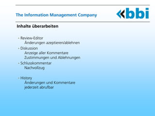 The Information Management Company

Inhalte überarbeiten

 Review-Editor
   Änderungen azeptieren/ablehnen
 Diskussion
   Anzeige aller Kommentare
   Zustimmungen und Ablehnungen
 Schlusskommentar
   Nachvollzug

 History
   Änderungen und Kommentare
   jederzeit abrufbar
 