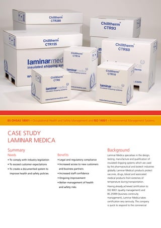 Case Study
Laminar Medica
Summary
Needs
• To comply with industry legislation
• To exceed customer expectations
• To create a documented system to
improve health and safety policies
Benefits
• Legal and regulatory compliance
• Increased access to new customers
and business partners
• Increased staff confidence
• Ongoing improvement
• Better management of health
and safety risks
Background
Laminar Medica specialises in the design,
testing, manufacture and qualification of
insulated shipping systems which are used
by the pharmaceutical and biotech industries
globally. Laminar Medica’s products protect
vaccines, drugs, blood and associated
medical products from extremes of
temperature during transportation.
Having already achieved certification to
ISO 9001 (quality management) and
BS 25999 (business continuity
management), Laminar Medica takes
certification very seriously. The company
is quick to respond to the commercial
BS OHSAS 18001 – Occupational Health and Safety Management and ISO 14001 – Environmental Management Systems
 
