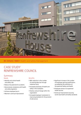 Case Study
Renfrewshire Council
Summary
Needs
• Identify and control health
and safety risks
• Reduce the potential for accidents
• Demonstrate compliance with health
and safety legislation
• Achieve employee buy-in
• Maintain continual improvement
Benefits
• 38% reduction in the number
of working days lost through
industrial injury
• Increased awareness of health and
safety in the workplace
• Positive cultural change within the
organisation
• Increased employee involvement in
improving standards for the provision
of safe service
• Significant increase in the number
of employees gaining qualifications
accredited by the Institution of
Occupational Safety and Health
• Employee access to occupational
health services
• Continual improvement ensuring
world class health and safety standards
BS OHSAS 18001 Health and Safety Management
 
