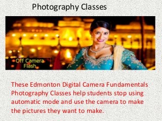 Photography Classes
These Edmonton Digital Camera Fundamentals
Photography Classes help students stop using
automatic mode and use the camera to make
the pictures they want to make.
 