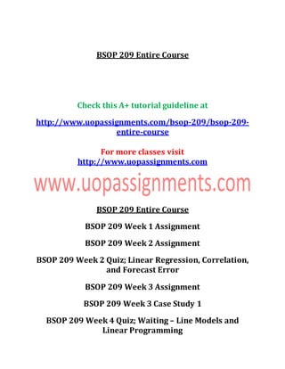 BSOP 209 Entire Course
Check this A+ tutorial guideline at
http://www.uopassignments.com/bsop-209/bsop-209-
entire-course
For more classes visit
http://www.uopassignments.com
BSOP 209 Entire Course
BSOP 209 Week 1 Assignment
BSOP 209 Week 2 Assignment
BSOP 209 Week 2 Quiz; Linear Regression, Correlation,
and Forecast Error
BSOP 209 Week 3 Assignment
BSOP 209 Week 3 Case Study 1
BSOP 209 Week 4 Quiz; Waiting – Line Models and
Linear Programming
 