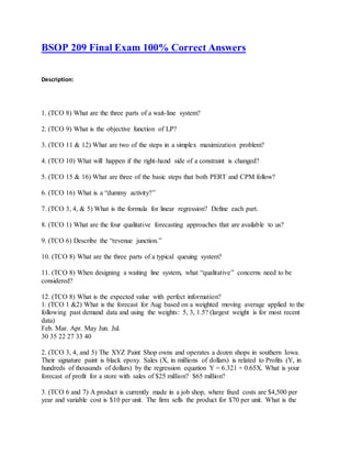 BSOP 209 Final Exam 100% Correct Answers
Description:
1. (TCO 8) What are the three parts of a wait-line system?
2. (TCO 9) What is the objective function of LP?
3. (TCO 11 & 12) What are two of the steps in a simplex maximization problem?
4. (TCO 10) What will happen if the right-hand side of a constraint is changed?
5. (TCO 15 & 16) What are three of the basic steps that both PERT and CPM follow?
6. (TCO 16) What is a “dummy activity?”
7. (TCO 3, 4, & 5) What is the formula for linear regression? Define each part.
8. (TCO 1) What are the four qualitative forecasting approaches that are available to us?
9. (TCO 6) Describe the “revenue junction.”
10. (TCO 8) What are the three parts of a typical queuing system?
11. (TCO 8) When designing a waiting line system, what “qualitative” concerns need to be
considered?
12. (TCO 8) What is the expected value with perfect information?
1. (TCO 1 &2) What is the forecast for Aug based on a weighted moving average applied to the
following past demand data and using the weights: 5, 3, 1.5? (largest weight is for most recent
data)
Feb. Mar. Apr. May Jun. Jul.
30 35 22 27 33 40
2. (TCO 3, 4, and 5) The XYZ Paint Shop owns and operates a dozen shops in southern Iowa.
Their signature paint is black epoxy. Sales (X, in millions of dollars) is related to Profits (Y, in
hundreds of thousands of dollars) by the regression equation Y = 6.321 + 0.65X. What is your
forecast of profit for a store with sales of $25 million? $65 million?
3. (TCO 6 and 7) A product is currently made in a job shop, where fixed costs are $4,500 per
year and variable cost is $10 per unit. The firm sells the product for $70 per unit. What is the
 