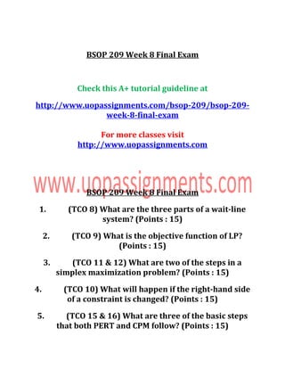 BSOP 209 Week 8 Final Exam
Check this A+ tutorial guideline at
http://www.uopassignments.com/bsop-209/bsop-209-
week-8-final-exam
For more classes visit
http://www.uopassignments.com
BSOP 209 Week 8 Final Exam
1. (TCO 8) What are the three parts of a wait-line
system? (Points : 15)
2. (TCO 9) What is the objective function of LP?
(Points : 15)
3. (TCO 11 & 12) What are two of the steps in a
simplex maximization problem? (Points : 15)
4. (TCO 10) What will happen if the right-hand side
of a constraint is changed? (Points : 15)
5. (TCO 15 & 16) What are three of the basic steps
that both PERT and CPM follow? (Points : 15)
 