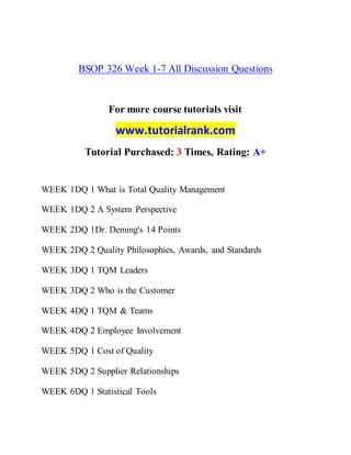BSOP 326 Week 1-7 All Discussion Questions
For more course tutorials visit
www.tutorialrank.com
Tutorial Purchased: 3 Times, Rating: A+
WEEK 1DQ 1 What is Total Quality Management
WEEK 1DQ 2 A System Perspective
WEEK 2DQ 1Dr. Deming's 14 Points
WEEK 2DQ 2 Quality Philosophies, Awards, and Standards
WEEK 3DQ 1 TQM Leaders
WEEK 3DQ 2 Who is the Customer
WEEK 4DQ 1 TQM & Teams
WEEK 4DQ 2 Employee Involvement
WEEK 5DQ 1 Cost of Quality
WEEK 5DQ 2 Supplier Relationships
WEEK 6DQ 1 Statistical Tools
 
