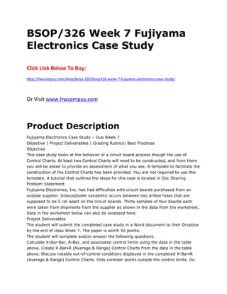 BSOP/326 Week 7 Fujiyama
Electronics Case Study
Click Link Below To Buy:
http://hwcampus.com/shop/bsop-326/bsop326-week-7-fujiyama-electronics-case-study/
Or Visit www.hwcampus.com
Product Description
Fujiyama Electronics Case Study – Due Week 7
Objective | Project Deliverables | Grading Rubrics| Best Practices
Objective
This case study looks at the behavior of a circuit board process though the use of
Control Charts. At least two Control Charts will need to be constructed, and from them
you will be asked to provide an assessment of what you see. A template to facilitate the
construction of the Control Charts has been provided. You are not required to use this
template. A tutorial that outlines the steps for this case is located in Doc Sharing.
Problem Statement
Fujiyama Electronics, Inc. has had difficulties with circuit boards purchased from an
outside supplier. Unacceptable variability occurs between two drilled holes that are
supposed to be 5 cm apart on the circuit boards. Thirty samples of four boards each
were taken from shipments from the supplier as shown in the data from the worksheet.
Data in the worksheet below can also be assessed here.
Project Deliverables
The student will submit the completed case study in a Word document to their Dropbox
by the end of class Week 7. The paper is worth 50 points.
The student will complete and/or answer the following questions.
Calculate X-Bar-Bar, R-Bar, and associated control limits using the data in the table
above. Create X-Bar•R (Average & Range) Control Charts from the data in the table
above. Discuss notable out-of-control conditions displayed in the completed X-Bar•R
(Average & Range) Control Charts. Only consider points outside the control limits. Do
 