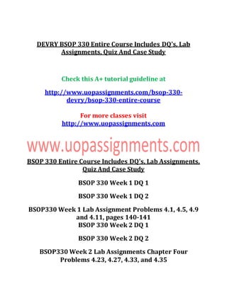 DEVRY BSOP 330 Entire Course Includes DQ's, Lab
Assignments, Quiz And Case Study
Check this A+ tutorial guideline at
http://www.uopassignments.com/bsop-330-
devry/bsop-330-entire-course
For more classes visit
http://www.uopassignments.com
BSOP 330 Entire Course Includes DQ's, Lab Assignments,
Quiz And Case Study
BSOP 330 Week 1 DQ 1
BSOP 330 Week 1 DQ 2
BSOP330 Week 1 Lab Assignment Problems 4.1, 4.5, 4.9
and 4.11, pages 140-141
BSOP 330 Week 2 DQ 1
BSOP 330 Week 2 DQ 2
BSOP330 Week 2 Lab Assignments Chapter Four
Problems 4.23, 4.27, 4.33, and 4.35
 