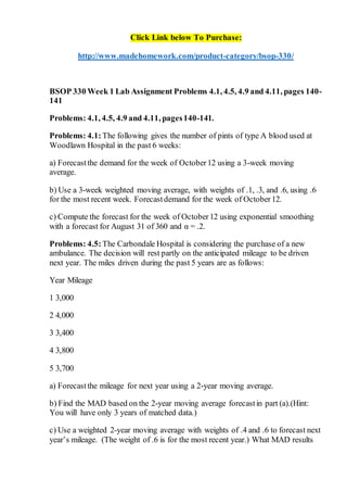 Click Link below To Purchase:
http://www.madehomework.com/product-category/bsop-330/
BSOP 330 Week 1 Lab Assignment Problems 4.1, 4.5, 4.9 and 4.11, pages 140-
141
Problems: 4.1, 4.5, 4.9 and 4.11, pages140-141.
Problems: 4.1: The following gives the number of pints of type A blood used at
Woodlawn Hospital in the past 6 weeks:
a) Forecastthe demand for the week of October12 using a 3-week moving
average.
b) Use a 3-week weighted moving average, with weights of .1, .3, and .6, using .6
for the most recent week. Forecastdemand for the week of October12.
c) Compute the forecast for the week of October12 using exponential smoothing
with a forecast for August 31 of 360 and α = .2.
Problems: 4.5: The Carbondale Hospital is considering the purchase of a new
ambulance. The decision will rest partly on the anticipated mileage to be driven
next year. The miles driven during the past 5 years are as follows:
Year Mileage
1 3,000
2 4,000
3 3,400
4 3,800
5 3,700
a) Forecastthe mileage for next year using a 2-year moving average.
b) Find the MAD based on the 2-year moving average forecastin part (a).(Hint:
You will have only 3 years of matched data.)
c) Use a weighted 2-year moving average with weights of .4 and .6 to forecast next
year’s mileage. (The weight of .6 is for the most recent year.) What MAD results
 