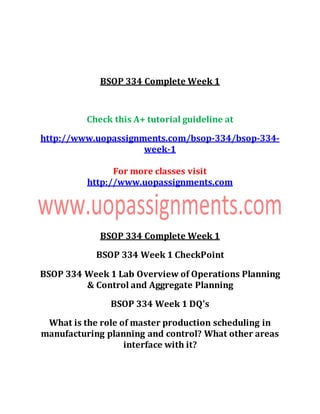 BSOP 334 Complete Week 1
Check this A+ tutorial guideline at
http://www.uopassignments.com/bsop-334/bsop-334-
week-1
For more classes visit
http://www.uopassignments.com
BSOP 334 Complete Week 1
BSOP 334 Week 1 CheckPoint
BSOP 334 Week 1 Lab Overview of Operations Planning
& Control and Aggregate Planning
BSOP 334 Week 1 DQ's
What is the role of master production scheduling in
manufacturing planning and control? What other areas
interface with it?
 