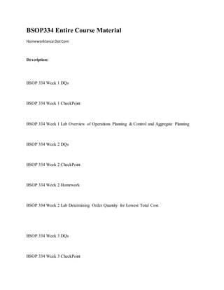 BSOP334 Entire Course Material
Homeworklance DotCom
Description:
BSOP 334 Week 1 DQs
BSOP 334 Week 1 CheckPoint
BSOP 334 Week 1 Lab Overview of Operations Planning & Control and Aggregate Planning
BSOP 334 Week 2 DQs
BSOP 334 Week 2 CheckPoint
BSOP 334 Week 2 Homework
BSOP 334 Week 2 Lab Determining Order Quantity for Lowest Total Cost
BSOP 334 Week 3 DQs
BSOP 334 Week 3 CheckPoint
 