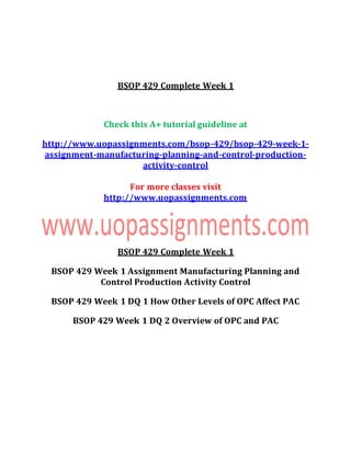 BSOP 429 Complete Week 1
Check this A+ tutorial guideline at
http://www.uopassignments.com/bsop-429/bsop-429-week-1-
assignment-manufacturing-planning-and-control-production-
activity-control
For more classes visit
http://www.uopassignments.com
BSOP 429 Complete Week 1
BSOP 429 Week 1 Assignment Manufacturing Planning and
Control Production Activity Control
BSOP 429 Week 1 DQ 1 How Other Levels of OPC Affect PAC
BSOP 429 Week 1 DQ 2 Overview of OPC and PAC
 