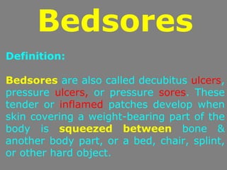 Bedsores
Definition:

Bedsores are also called decubitus ulcers,
pressure ulcers, or pressure sores. These
tender or inflamed patches develop when
skin covering a weight-bearing part of the
body is squeezed between bone &
another body part, or a bed, chair, splint,
or other hard object.
 