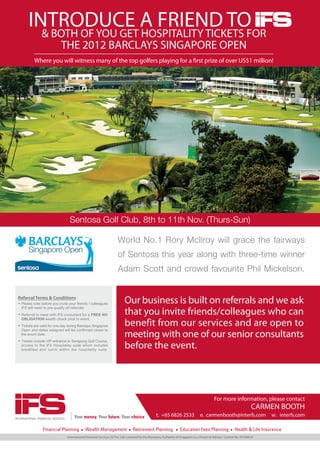 INTRODUCE A FRIEND TO
          & BOTH OF YOU GET HOSPITALITY TICKETS FOR
                             THE 2012 BARCLAYS SINGAPORE OPEN
            Where you will witness many of the top golfers playing for a first prize of over US$1 million!




                                    Sentosa Golf Club, 8th to 11th Nov. (Thurs-Sun)

                                                                        World No.1 Rory McIlroy will grace the fairways
                                                                        of Sentosa this year along with three-time winner
                                                                        Adam Scott and crowd favourite Phil Mickelson.


 Referral Terms & Conditions
   Please note before you invite your friends / colleagues                   Our business is built on referrals and we ask
   iFS will need to pre-qualify all referrals.
   Referral to meet with iFS consultant for a FREE NO                        that you invite friends/colleagues who can
   OBLIGATION wealth check prior to event.
   Tickets are valid for one day during Barclays Singapore                   benefit from our services and are open to
   Open and dates assigned will be confirmed closer to
   the event date.                                                           meeting with one of our senior consultants
   Tickets include VIP entrance to Serapong Golf Course,
   access to the iFS Hospitality suite which includes
   breakfast and lunch within the hospitality suite.
                                                                             before the event.




                                                                                                                                                For more information, please contact
                                                                                                                                                                            CARMEN BOOTH
                                                                                                     t. +65 6826 2533                 e. carmenbooth@interfs.com                 w. interfs.com
INTERNATIONAL FINANCIAL SERVICES




                                   International Financial Services (S) Pte. Ltd. Licensed by the Monetary Authority of Singapore as a Financial Adviser. License No. FA100023
 