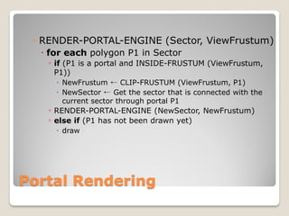 ◦ RENDER-PORTAL-ENGINE (Sector, ViewFrustum)
   for each polygon P1 in Sector
    ◦ if (P1 is a portal and INSIDE-FRUSTUM (ViewFrustum,
     P1))
      NewFrustum ← CLIP-FRUSTUM (ViewFrustum, P1)
      NewSector ← Get the sector that is connected with the
       current sector through portal P1
   ◦ RENDER-PORTAL-ENGINE (NewSector, NewFrustum)
   ◦ else if (P1 has not been drawn yet)
      draw




Portal Rendering
 
