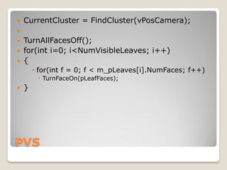    CurrentCluster = FindCluster(vPosCamera);

   TurnAllFacesOff();
   for(int i=0; i<NumVisibleLeaves; i++)
   {
         for(int f = 0; f < m_pLeaves[i].NumFaces; f++)
           ◦ TurnFaceOn(pLeafFaces);
   }




PVS
 