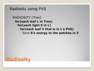    Radiosity using PVS

    ◦ RADIOSITY (Tree)
      for(each leaf L in Tree)
       ◦ for(each light S in L)
           for(each leaf V that is in L’s PVS)
            ◦ Send S’s energy to the patches in V




Radiosity
 