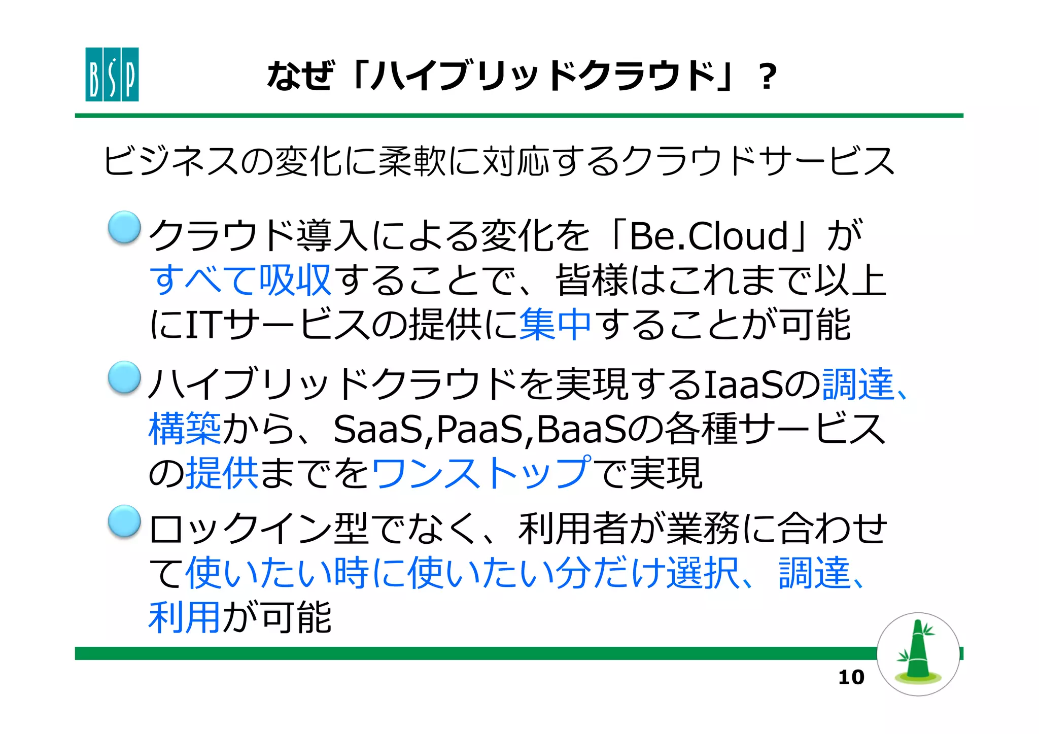 10
なぜ「ハイブリッドクラウド」？
ハイブリッドクラウドを実現するIaaSの調達、
構築から、SaaS,PaaS,BaaSの各種サービス
の提供までをワンストップで実現
ロックイン型でなく、利利⽤用者が業務に合わせ
て使いたい時に使いたい分だけ選択、調達、
利利⽤用が可能
クラウド導⼊入による変化を「Be.Cloud」が
すべて吸収することで、皆様はこれまで以上
にITサービスの提供に集中することが可能
ビジネスの変化に柔軟に対応するクラウドサービス
 