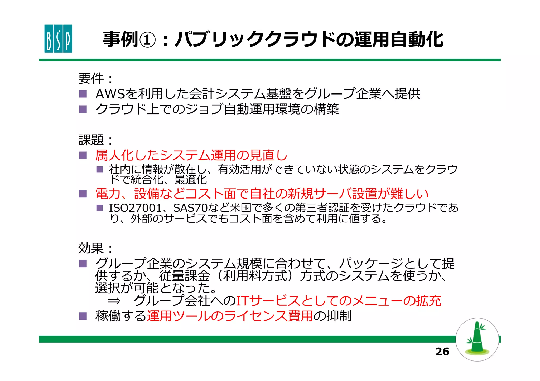26
事例例①：パブリッククラウドの運⽤用⾃自動化
要件：
n  AWSを利利⽤用した会計システム基盤をグループ企業へ提供
n  クラウド上でのジョブ⾃自動運⽤用環境の構築
課題：
n  属⼈人化したシステム運⽤用の⾒見見直し
n  社内に情報が散在し、有効活⽤用ができていない状態のシステムをクラウ
ドで統合化、最適化
n  電⼒力力、設備などコスト⾯面で⾃自社の新規サーバ設置が難しい
n  ISO27001、SAS70など⽶米国で多くの第三者認証を受けたクラウドであ
り、外部のサービスでもコスト⾯面を含めて利利⽤用に値する。
効果：
n  グループ企業のシステム規模に合わせて、パッケージとして提
供するか、従量量課⾦金金（利利⽤用料料⽅方式）⽅方式のシステムを使うか、
選択が可能となった。
 　⇒ 　グループ会社へのITサービスとしてのメニューの拡充
n  稼働する運⽤用ツールのライセンス費⽤用の抑制
 