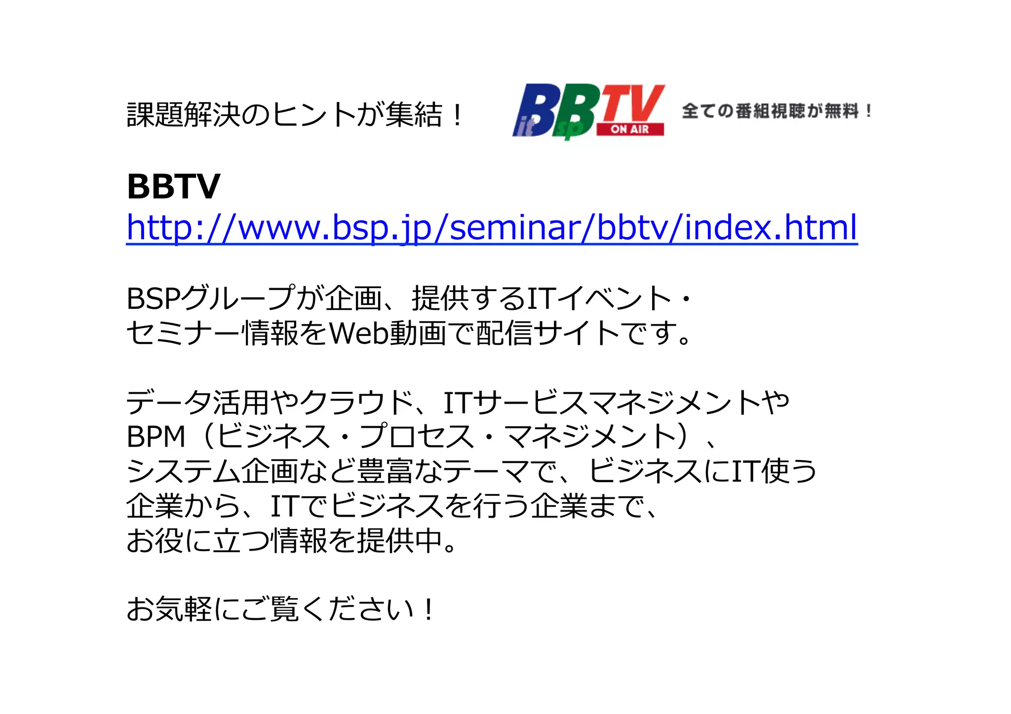 課題解決のヒントが集結！
BBTV
http://www.bsp.jp/seminar/bbtv/index.html
BSPグループが企画、提供するITイベント・
セミナー情報をWeb動画で配信サイトです。
データ活⽤用やクラウド、ITサービスマネジメントや
BPM（ビジネス・プロセス・マネジメント）、
システム企画など豊富なテーマで、ビジネスにIT使う
企業から、ITでビジネスを⾏行行う企業まで、
お役に⽴立立つ情報を提供中。
お気軽にご覧ください！
 